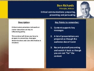 Critical communications to boards or
senior executives are key to
influencing policy.
This seminar will show you how to
prepare to ensure key messages
obtain traction and core information is
retained.
Description: Key Points to remember:
Ben Richards
Principle, Atticus
Critical communications: preparing,
presenting and persuading
1. Content supports key
messages
2. A lot of presentations are
prepared as though the
audience doesn't exist
3. Record yourself presenting
and watch it back as though
you are not "for" the
content
 