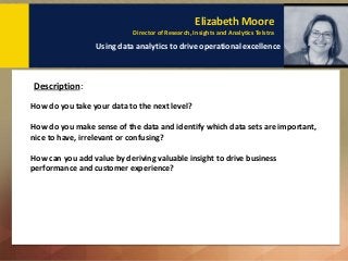 Elizabeth Moore
Director of Research, Insights and Analytics Telstra
Using data analytics to drive operational excellence
Description: Key Points to remember:
How do you take your data to the next level?
How do you make sense of the data and identify which data sets are important,
nice to have, irrelevant or confusing?
How can you add value by deriving valuable insight to drive business
performance and customer experience?
Description:
 