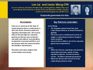 Len Jui and Jessie Wong CPA
Len Jui is Partner and Head of Public Policy and Regulation, KPMG China and
Jessie Wong CPA is Director in Public Policy and Regulatory Affairs, Quality
Control and Risk Management, KPMG China
Corporate governance in Asia
Listen to an overview of the state of
corporate governance in enterprises in
Asia and recent relevant market and
regulatory developments. This session
will put the spot light on corporate
governance themes such as boards’
and audit committees’ accountability,
composition and responsibilities, and
interactions with the external auditor,
shareholders and investors.
Presenters will share insights from
recent studies and surveys.
Description: Key Points to remember:
Jessie Wong:
• The Singapore government has used
corporate governance to brand themselves
globally
• There has to be a market event in Asia to
trigger a corporate governance change in
Asian countries
• Japan enforces 100 per cent of its corporate
governance requirements
Len Jui:
• Different cultures, operating environments,
ownership structures, points of view,
regulatory regimes, business practice,
results - all effect corporate governance
• Myanmar, Brunei and Laos do not have
corporate governance codes
 