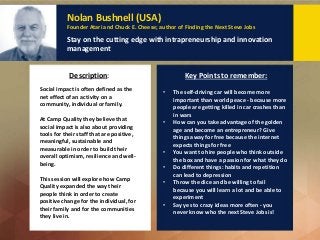 Nolan Bushnell (USA)
Founder Atari and Chuck E. Cheese; author of Finding the Next Steve Jobs
Stay on the cutting edge with intrapreneurship and innovation
management
Social impact is often defined as the
net effect of an activity on a
community, individual or family.
At Camp Quality they believe that
social impact is also about providing
tools for their staff that are positive,
meaningful, sustainable and
measurable in order to build their
overall optimism, resilience and well-
being.
This session will explore how Camp
Quality expanded the way their
people think in order to create
positive change for the individual, for
their family and for the communities
they live in.
Description: Key Points to remember:
• The self-driving car will become more
important than world peace - because more
people are getting killed in car crashes than
in wars
• How can you take advantage of the golden
age and become an entrepreneur? Give
things away for free because the internet
expects things for free
• You want to hire people who think outside
the box and have a passion for what they do
• Do different things: habits and repetition
can lead to depression
• Throw the dice and be willing to fail
because you will learn a lot and be able to
experiment
• Say yes to crazy ideas more often - you
never know who the next Steve Jobs is!
 