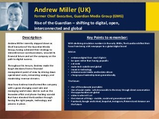Andrew Miller (UK)
Former Chief Executive, Guardian Media Group (GMG)
Rise of the Guardian – shifting to digital, open,
interconnected and global
Key Points to remember:
Andrew Miller recently stepped down as
Chief Executive of the Guardian Media
Group, having achieved their strategy to
streamline non-core businesses, secured its
financial future and set the company on the
path to digital success.
Throughout his tenure, Andrew made the
tough decisions from a financial
management point of view by driving down
operational costs, reinvesting savings, and
maximising revenue streams.
Hear how Andrew transformed the company
with a game changing asset sale and
managing world news stories such as the
Snowden affair and phone-hacking scandal
that have elevated the Guardian through
having the right people, technology and
process in place.
Description:
With declining circulation numbers in the early 2000s, The Guardian shifted their
focus from being a UK newspaper to a global digital brand
Advice:
• embrace digital first - don't fight it
• be open rather than having paywalls
• cut costs
• make tech scalable and global
• invest in technology
• embrace social media and be data driven
• change your leadership team generationally
The future:
• rise of the advocate journalists
• rise of social media - which now adds to the story through direct conversation
• the opportunities are global
• video is where it's at
• the internet of things - mobile, social and generational shift
• Facebook, Google and Linked, Snapchat, Instagram, Pinterest and Amazon are
the future
 