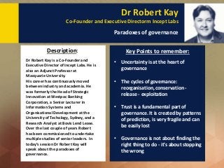 Dr Robert Kay
Co-Founder and Executive Directorm Incept Labs
Paradoxes of governance
Dr Robert Kay is a Co-Founder and
Executive Director of Incept Labs. He is
also an Adjunct Professor at
Macquarie University.
His career has continuously moved
between industry and academia. He
was formerly the Head of Strategic
Innovation at Westpac Banking
Corporation, a Senior Lecturer in
Information Systems and
Organisational Development at the
University of Techology, Sydney, and a
Research Analyst at Bovis Lend Lease.
Over the last couple of years Robert
has been commissioned to undertake
multiple studies of senior leaders. In
today’s session Dr Robert Kay will
speak about the paradoxes of
governance.
Description: Key Points to remember:
• Uncertainty is at the heart of
governance
• The cycles of governance:
reorganisation, conservation -
release - exploitation
• Trust is a fundamental part of
governance. It is created by patterns
of prediction, is very fragile and can
be easily lost
• Governance is not about finding the
right thing to do - it's about stopping
the wrong
 