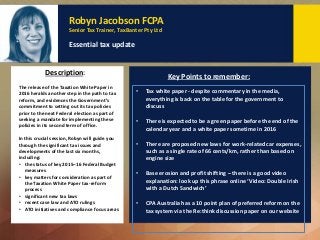 Robyn Jacobson FCPA
Senior Tax Trainer, TaxBanter Pty Ltd
Essential tax update
The release of the Taxation White Paper in
2016 heralds another step in the path to tax
reform, and evidences the Government’s
commitment to setting out its tax policies
prior to the next Federal election as part of
seeking a mandate for implementing these
policies in its second term of office.
In this crucial session, Robyn will guide you
through the significant tax issues and
developments of the last six months,
including:
• the status of key 2015–16 Federal Budget
measures
• key matters for consideration as part of
the Taxation White Paper tax-reform
process
• significant new tax laws
• recent case law and ATO rulings
• ATO initiatives and compliance focus areas
Description: Key Points to remember:
• Tax white paper - despite commentary in the media,
everything is back on the table for the government to
discuss
• There is expected to be a green paper before the end of the
calendar year and a white paper sometime in 2016
• There are proposed new laws for work-related car expenses,
such as a single rate of 66 cents/km, rather than based on
engine size
• Base erosion and profit shifting – there is a good video
explanation: look up this phrase online ‘Video: Double Irish
with a Dutch Sandwich’
• CPA Australia has a 10 point plan of preferred reform on the
tax system via the Re:think discussion paper on our website
 