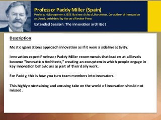 Professor Paddy Miller (Spain)
Professor Management, IESE Business School, Barcelona. Co-author of Innovation
as Usual, published by Harvard Review Press
Extended Session: The innovation architect
Description: Key Points to remember:
Most organisations approach innovation as if it were a sideline activity.
Innovation expert Professor Paddy Miller recommends that leaders at all levels
become "Innovation Architects," creating an ecosystem in which people engage in
key innovation behaviours as part of their daily work.
For Paddy, this is how you turn team members into innovators.
This highly entertaining and amusing take on the world of innovation should not
missed.
Description:
 