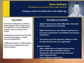 Kevin Ackhurst
Managing Director, Google for Work, Google Asia Pacific
Creating a culture of collaboration in the digital age
As businesses compete for customers,
disparate groups have to find a way to
work together in a more collaborative
manner, which isn’t always easy or
natural.
The big picture question must be asked:
How can technology be an enabler
across the organisation?.
Collaboration stands as a differentiating
factor for the competitiveness of the
future enterprise
Description: Key Points to remember:
• Digital first businesses think differently - they look
at data, collaboration and insight
• Digital businesses are more likely to experience an
increase in employment, be profitable and outgrow
competitors
• You need to trust and empower workers to make
the right decisions for your organisation
Steps for success:
• Make collaboration a strategic business focus
• Invest in the right technology and tools
• Change the culture with the right incentives
• Tailor implementation
• Ensure effective collaboration
 