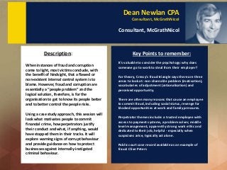 Dean Newlan CPA
Consultant, McGrathNicol
Consultant, McGrathNicol
When instances of fraud and corruption
come to light, most victims conclude, with
the benefit of hindsight, that a flawed or
non-existent internal control system is to
blame. However, fraud and corruption are
essentially a “people problem” and the
logical solution, therefore, is for the
organisation to get to know its people better
and to better control the people risks.
Using a case study approach, this session will
look what motivates people to commit
financial crime, how perpetrators justify
their conduct and what, if anything, would
have stopped them in their tracks. It will
explore warning signs of corrupt behaviour
and provide guidance on how to protect
businesses against internally-instigated
criminal behaviour.
Description: Key Points to remember:
It's valuable to consider the psychology: why does
someone go to work to steal from their employer?
For theory, Cressy's fraud triangle says there are three
areas to look at: non-shareable problem (motivation),
vocabularies of adjustment (rationalisation) and
perceived opportunity.
There are often many reasons that cause an employee
to commit fraud, including social status, revenge for
blocked opportunities at work and family pressures.
Perpetrator themes include: a trusted employee with
access to payment systems, a problem solver, middle
level management, apparently strong work ethic and
dedicated to their job, helpful - especially when
suspicions arise, typically act alone.
Public court case record available as an example of
fraud: Clive Peters
 