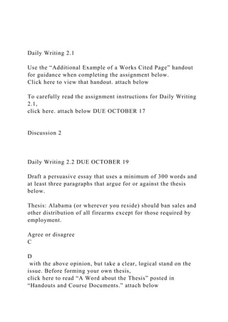 Daily Writing 2.1
Use the “Additional Example of a Works Cited Page” handout
for guidance when completing the assignment below.
Click here to view that handout. attach below
To carefully read the assignment instructions for Daily Writing
2.1,
click here. attach below DUE OCTOBER 17
Discussion 2
Daily Writing 2.2 DUE OCTOBER 19
Draft a persuasive essay that uses a minimum of 300 words and
at least three paragraphs that argue for or against the thesis
below.
Thesis: Alabama (or wherever you reside) should ban sales and
other distribution of all firearms except for those required by
employment.
Agree or disagree
C
D
with the above opinion, but take a clear, logical stand on the
issue. Before forming your own thesis,
click here to read “A Word about the Thesis” posted in
“Handouts and Course Documents.” attach below
 