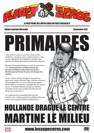 LE DAILY NEWS DES SUPER ZEROS DU PARTI SOCIALISTE

Edition spéciale Marseille                                                       Septembre 2011




PRIMAIRES
« Abus de biens sociaux, recel, blanchiment, tra c
d'in uence, corruption active », depuis plusieurs mois,
certains dignitaires de la fédération socialiste des
Bouches-du-Rhône alimentent la chronique judiciaire.

Pourtant, l’Incroyable Martine à la tête du parti n’en a
cure. Comprenez bien, la fédé socialiste des
Bouches-du-Rhône ça pèse dans la primaire !
Martine pourrait fermer les yeux en échange d’un
soutien...

Ni une ni deux, Guérini change de championne :
après avoir soutenu Wonder Ségo, il déclare sa amme
à l’Incroyable Martine. C'est le début d’une petite
idylle Solférino-marseillaise...Aveuglée par son nouvel
amour, l’Incroyable Martine protège son bad boy
marseillais (et les voix socialistes des Bouches-du-
Rhône pour la primaire !).

Le 7 juillet dernier, Arnaud Montebourg s’est,
d’ailleurs, dit « inquiet que le PS soit solidaire d’élus dont
les liens avec le grand banditisme apparaissent ».




HOLLANDE DRAGUE LE CENTRE
MARTINE LE MILIEU
                                                                                           BLABLABLABLABLABLABLA
 