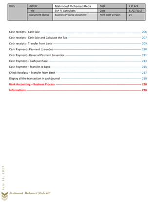 LOGO Author Mahmoud Mohamed Reda Page 9 of 221
Title SAP FI Consultant Date 31/07/2017
Document Status Business Process Document Print date Version V1
Mahmoud Mohamed Reda Ali
July31,2017
Cash receipts - Cash Sale----------------------------------------------------------------------------------------------------------- 206
Cash receipts - Cash Sale and Calculate the Tax------------------------------------------------------------------------------ 207
Cash receipts - Transfer from bank---------------------------------------------------------------------------------------------- 209
Cash Payment - Payment to vendor--------------------------------------------------------------------------------------------- 210
Cash Payment - Reversal Payment to vendor--------------------------------------------------------------------------------- 211
Cash Payment – Cash purchase -------------------------------------------------------------------------------------------------- 213
Cash Payment – Transfer to bank------------------------------------------------------------------------------------------------ 215
Check Receipts – Transfer From bank ------------------------------------------------------------------------------------------ 217
Display all the transaction in cash journal ------------------------------------------------------------------------------------- 219
Bank Accounting – Business Process ------------------------------------------------------------------------------------------ 220
Informations ------------------------------------------------------------------------------------------------------------------------- 220
 