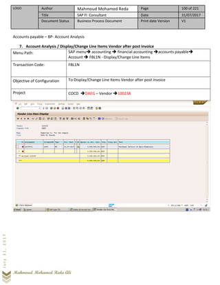 LOGO Author Mahmoud Mohamed Reda Page 100 of 221
Title SAP FI Consultant Date 31/07/2017
Document Status Business Process Document Print date Version V1
Mahmoud Mohamed Reda Ali
July31,2017
Accounts payable – BP- Account Analysis
7. Account Analysis / Display/Change Line Items Vendor after post invoice
Menu Path: SAP menu➔ accounting ➔ financial accounting ➔accounts payable➔
Account ➔ FBL1N - Display/Change Line Items
Transaction Code: FBL1N
Objective of Configuration To Display/Change Line Items Vendor after post invoice
Project COCD ➔DAEG – Vendor ➔100238
 