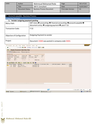 LOGO Author Mahmoud Mohamed Reda Page 101 of 221
Title SAP FI Consultant Date 31/07/2017
Document Status Business Process Document Print date Version V1
Mahmoud Mohamed Reda Ali
July31,2017
FI - Accounts payable - Business Process
Outgoing Payment
1. Vendor outgoing payment posting
Menu Path: SAP menu➔ accounting ➔ financial accounting ➔accounts payable➔
document entry ➔ outgoing payment➔ post F-53
Transaction Code: F-53
Objective of Configuration Outgoing Payment to vendor
Project Document 15000 was posted in company code DAEG
 