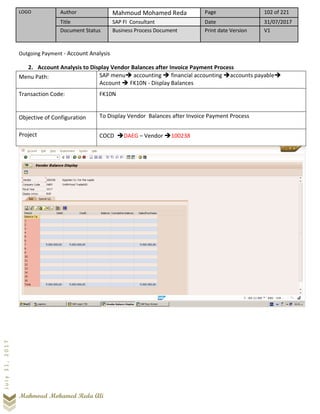LOGO Author Mahmoud Mohamed Reda Page 102 of 221
Title SAP FI Consultant Date 31/07/2017
Document Status Business Process Document Print date Version V1
Mahmoud Mohamed Reda Ali
July31,2017
Outgoing Payment - Account Analysis
2. Account Analysis to Display Vendor Balances after Invoice Payment Process
Menu Path: SAP menu➔ accounting ➔ financial accounting ➔accounts payable➔
Account ➔ FK10N - Display Balances
Transaction Code: FK10N
Objective of Configuration To Display Vendor Balances after Invoice Payment Process
Project COCD ➔DAEG – Vendor ➔100238
 