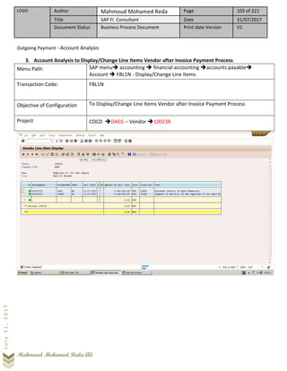 LOGO Author Mahmoud Mohamed Reda Page 103 of 221
Title SAP FI Consultant Date 31/07/2017
Document Status Business Process Document Print date Version V1
Mahmoud Mohamed Reda Ali
July31,2017
Outgoing Payment - Account Analysis
3. Account Analysis to Display/Change Line Items Vendor after Invoice Payment Process
Menu Path: SAP menu➔ accounting ➔ financial accounting ➔accounts payable➔
Account ➔ FBL1N - Display/Change Line Items
Transaction Code: FBL1N
Objective of Configuration To Display/Change Line Items Vendor after Invoice Payment Process
Project COCD ➔DAEG – Vendor ➔100238
 