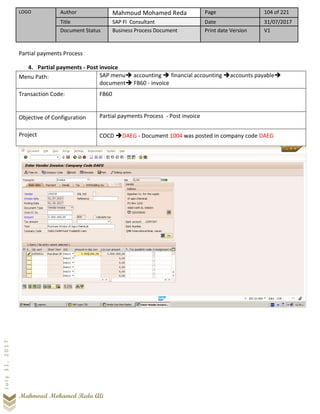 LOGO Author Mahmoud Mohamed Reda Page 104 of 221
Title SAP FI Consultant Date 31/07/2017
Document Status Business Process Document Print date Version V1
Mahmoud Mohamed Reda Ali
July31,2017
Partial payments Process
4. Partial payments - Post invoice
Menu Path: SAP menu➔ accounting ➔ financial accounting ➔accounts payable➔
document➔ FB60 - invoice
Transaction Code: FB60
Objective of Configuration Partial payments Process - Post invoice
Project COCD ➔DAEG - Document 1004 was posted in company code DAEG
 