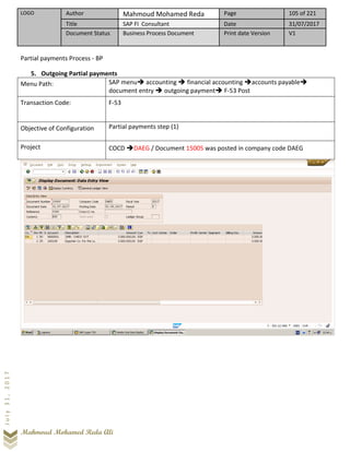 LOGO Author Mahmoud Mohamed Reda Page 105 of 221
Title SAP FI Consultant Date 31/07/2017
Document Status Business Process Document Print date Version V1
Mahmoud Mohamed Reda Ali
July31,2017
Partial payments Process - BP
5. Outgoing Partial payments
Menu Path: SAP menu➔ accounting ➔ financial accounting ➔accounts payable➔
document entry ➔ outgoing payment➔ F-53 Post
Transaction Code: F-53
Objective of Configuration Partial payments step (1)
Project COCD ➔DAEG / Document 15005 was posted in company code DAEG
 