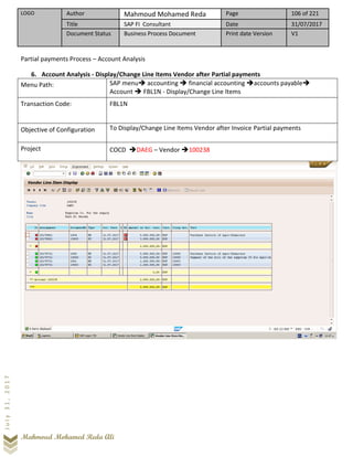 LOGO Author Mahmoud Mohamed Reda Page 106 of 221
Title SAP FI Consultant Date 31/07/2017
Document Status Business Process Document Print date Version V1
Mahmoud Mohamed Reda Ali
July31,2017
Partial payments Process – Account Analysis
6. Account Analysis - Display/Change Line Items Vendor after Partial payments
Menu Path: SAP menu➔ accounting ➔ financial accounting ➔accounts payable➔
Account ➔ FBL1N - Display/Change Line Items
Transaction Code: FBL1N
Objective of Configuration To Display/Change Line Items Vendor after Invoice Partial payments
Project COCD ➔DAEG – Vendor ➔100238
 