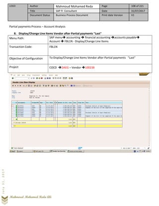 LOGO Author Mahmoud Mohamed Reda Page 108 of 221
Title SAP FI Consultant Date 31/07/2017
Document Status Business Process Document Print date Version V1
Mahmoud Mohamed Reda Ali
July31,2017
Partial payments Process – Account Analysis
8. Display/Change Line Items Vendor after Partial payments "Last"
Menu Path: SAP menu➔ accounting ➔ financial accounting ➔accounts payable➔
Account ➔ FBL1N - Display/Change Line Items
Transaction Code: FBL1N
Objective of Configuration To Display/Change Line Items Vendor after Partial payments "Last"
Project COCD ➔DAEG – Vendor ➔100238
 
