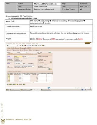 LOGO Author Mahmoud Mohamed Reda Page 109 of 221
Title SAP FI Consultant Date 31/07/2017
Document Status Business Process Document Print date Version V1
Mahmoud Mohamed Reda Ali
July31,2017
Accounts payable -BP- Tax Process
9. Post invoice with calculate taxes
Menu Path: SAP menu➔ accounting ➔ financial accounting ➔accounts payable➔
document entry➔ invoice
Transaction Code: FB53 AND F-53
Objective of Configuration To post invoice to vendor and calculate the tax and post payment to vendor
Project COCD ➔DAEG/ Document 1009 was posted in company code DAEG
 