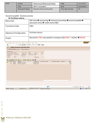 LOGO Author Mahmoud Mohamed Reda Page 111 of 221
Title SAP FI Consultant Date 31/07/2017
Document Status Business Process Document Print date Version V1
Mahmoud Mohamed Reda Ali
July31,2017
Accounts payable - Business process
10. Purchase returns
Menu Path: SAP menu➔ accounting ➔ financial accounting ➔accounts payable➔
document entry ➔ credit memo FB65
Transaction Code: FB65
Objective of Configuration Purchase returns
Project Document 17001 was posted in company code DAEG – Vendor ➔100239
 