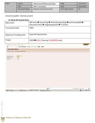 LOGO Author Mahmoud Mohamed Reda Page 112 of 221
Title SAP FI Consultant Date 31/07/2017
Document Status Business Process Document Print date Version V1
Mahmoud Mohamed Reda Ali
July31,2017
Accounts payable - Business process
11. Reset AP cleared Items
Menu Path: SAP menu➔ accounting ➔ financial accounting ➔accounts payable➔
document entry ➔ outgoing payment➔ F-53 Post
Transaction Code: FBRA
Objective of Configuration Reset AP cleared items
Project COCD➔DAEG / Clearing 1500000004 reset
 