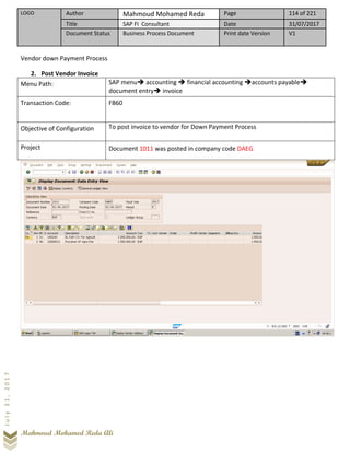 LOGO Author Mahmoud Mohamed Reda Page 114 of 221
Title SAP FI Consultant Date 31/07/2017
Document Status Business Process Document Print date Version V1
Mahmoud Mohamed Reda Ali
July31,2017
Vendor down Payment Process
2. Post Vendor Invoice
Menu Path: SAP menu➔ accounting ➔ financial accounting ➔accounts payable➔
document entry➔ invoice
Transaction Code: FB60
Objective of Configuration To post invoice to vendor for Down Payment Process
Project Document 1011 was posted in company code DAEG
 