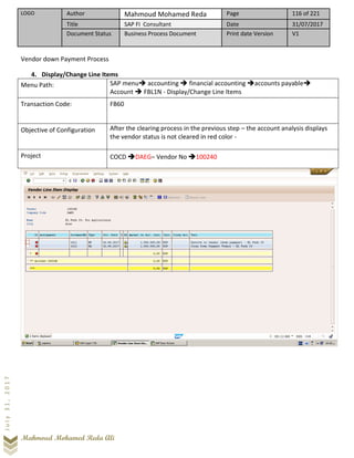 LOGO Author Mahmoud Mohamed Reda Page 116 of 221
Title SAP FI Consultant Date 31/07/2017
Document Status Business Process Document Print date Version V1
Mahmoud Mohamed Reda Ali
July31,2017
Vendor down Payment Process
4. Display/Change Line Items
Menu Path: SAP menu➔ accounting ➔ financial accounting ➔accounts payable➔
Account ➔ FBL1N - Display/Change Line Items
Transaction Code: FB60
Objective of Configuration After the clearing process in the previous step – the account analysis displays
the vendor status is not cleared in red color -
Project COCD ➔DAEG– Vendor No ➔100240
 