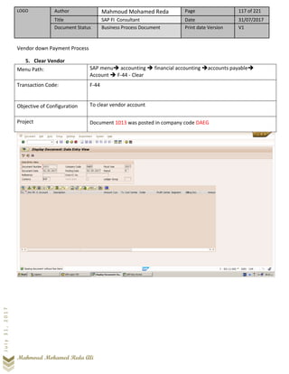 LOGO Author Mahmoud Mohamed Reda Page 117 of 221
Title SAP FI Consultant Date 31/07/2017
Document Status Business Process Document Print date Version V1
Mahmoud Mohamed Reda Ali
July31,2017
Vendor down Payment Process
5. Clear Vendor
Menu Path: SAP menu➔ accounting ➔ financial accounting ➔accounts payable➔
Account ➔ F-44 - Clear
Transaction Code: F-44
Objective of Configuration To clear vendor account
Project Document 1013 was posted in company code DAEG
 