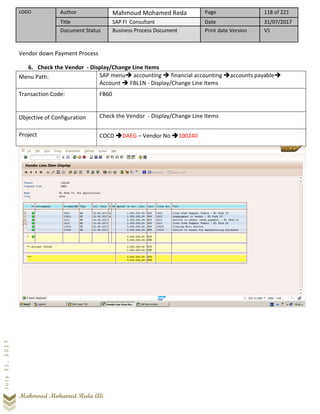 LOGO Author Mahmoud Mohamed Reda Page 118 of 221
Title SAP FI Consultant Date 31/07/2017
Document Status Business Process Document Print date Version V1
Mahmoud Mohamed Reda Ali
July31,2017
Vendor down Payment Process
6. Check the Vendor - Display/Change Line Items
Menu Path: SAP menu➔ accounting ➔ financial accounting ➔accounts payable➔
Account ➔ FBL1N - Display/Change Line Items
Transaction Code: FB60
Objective of Configuration Check the Vendor - Display/Change Line Items
Project COCD ➔DAEG – Vendor No ➔100240
 