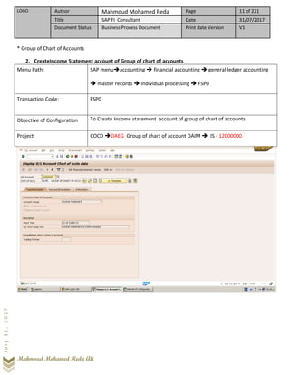 LOGO Author Mahmoud Mohamed Reda Page 11 of 221
Title SAP FI Consultant Date 31/07/2017
Document Status Business Process Document Print date Version V1
Mahmoud Mohamed Reda Ali
July31,2017
* Group of Chart of Accounts
2. CreateIncome Statement account of Group of chart of accounts
Menu Path: SAP menu➔accounting ➔ financial accounting ➔ general ledger accounting
➔ master records ➔ individual processing ➔ FSP0
Transaction Code: FSP0
Objective of Configuration To Create Income statement account of group of chart of accounts
Project COCD ➔DAEG Group of chart of account DAIM ➔ IS - 12000000
 