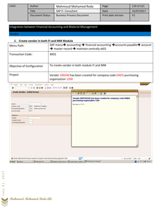 LOGO Author Mahmoud Mohamed Reda Page 119 of 221
Title SAP FI Consultant Date 31/07/2017
Document Status Business Process Document Print date Version V1
Mahmoud Mohamed Reda Ali
July31,2017
Integration between Financial Accounting and Material Management
Vendor
1. Create vendor in both FI and MM Module
Menu Path: SAP menu➔ accounting ➔ financial accounting ➔accounts payable➔ account
➔ master record ➔ maintain centrally xk01
Transaction Code: XK01
Objective of Configuration To create vendor in both module FI and MM
Project Vendor 100240 has been created for company code DAEG purchasing
organization 1200
 