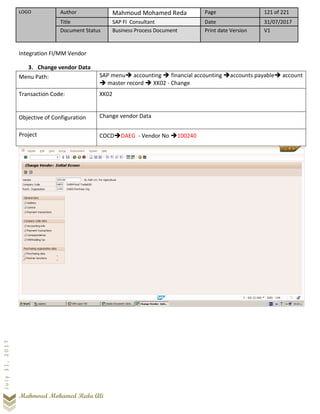 LOGO Author Mahmoud Mohamed Reda Page 121 of 221
Title SAP FI Consultant Date 31/07/2017
Document Status Business Process Document Print date Version V1
Mahmoud Mohamed Reda Ali
July31,2017
Integration FI/MM Vendor
3. Change vendor Data
Menu Path: SAP menu➔ accounting ➔ financial accounting ➔accounts payable➔ account
➔ master record ➔ XK02 - Change
Transaction Code: XK02
Objective of Configuration Change vendor Data
Project COCD➔DAEG - Vendor No ➔100240
 