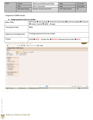 LOGO Author Mahmoud Mohamed Reda Page 122 of 221
Title SAP FI Consultant Date 31/07/2017
Document Status Business Process Document Print date Version V1
Mahmoud Mohamed Reda Ali
July31,2017
Integration FI/MM Vendor
4. Assign payment terms to vendor
Menu Path: SAP menu➔ accounting ➔ financial accounting ➔accounts payable➔ account
➔ master record ➔ XK02 - Change
Transaction Code: XK02
Objective of Configuration To Assign payment terms to vendor
Project COCD➔DAEG - Vendor No ➔100240– Payment terms Code ➔DA1V
 