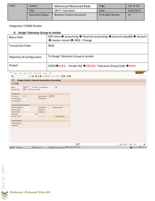LOGO Author Mahmoud Mohamed Reda Page 125 of 221
Title SAP FI Consultant Date 31/07/2017
Document Status Business Process Document Print date Version V1
Mahmoud Mohamed Reda Ali
July31,2017
Integration FI/MM Vendor
6. Assign Tolerance Group to vendor
Menu Path: SAP menu➔ accounting ➔ financial accounting ➔accounts payable➔ account
➔ master record ➔ XK02 - Change
Transaction Code: XK02
Objective of Configuration To Assign Tolerance Group to vendor
Project COCD➔DAEG - Vendor No ➔100240– Tolerance Group Code ➔DAVV
 