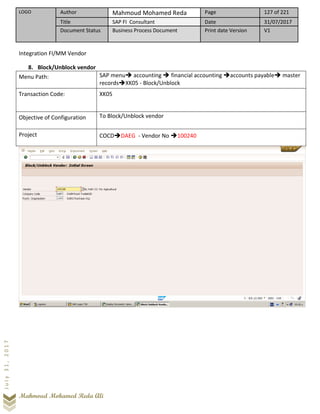 LOGO Author Mahmoud Mohamed Reda Page 127 of 221
Title SAP FI Consultant Date 31/07/2017
Document Status Business Process Document Print date Version V1
Mahmoud Mohamed Reda Ali
July31,2017
Integration FI/MM Vendor
8. Block/Unblock vendor
Menu Path: SAP menu➔ accounting ➔ financial accounting ➔accounts payable➔ master
records➔XK05 - Block/Unblock
Transaction Code: XK05
Objective of Configuration To Block/Unblock vendor
Project COCD➔DAEG - Vendor No ➔100240
 