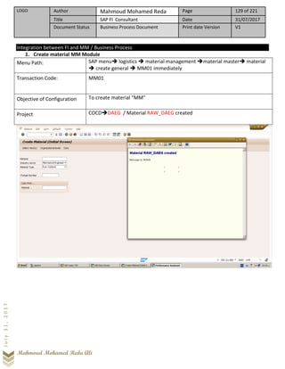 LOGO Author Mahmoud Mohamed Reda Page 129 of 221
Title SAP FI Consultant Date 31/07/2017
Document Status Business Process Document Print date Version V1
Mahmoud Mohamed Reda Ali
July31,2017
Integration between FI and MM / Business Process
1. Create material MM Module
Menu Path: SAP menu➔ logistics ➔ material management ➔material master➔ material
➔ create general ➔ MM01 immediately
Transaction Code: MM01
Objective of Configuration To create material "MM"
Project COCD➔DAEG / Material RAW_DAEG created
 