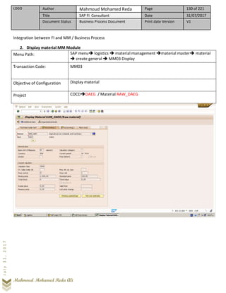 LOGO Author Mahmoud Mohamed Reda Page 130 of 221
Title SAP FI Consultant Date 31/07/2017
Document Status Business Process Document Print date Version V1
Mahmoud Mohamed Reda Ali
July31,2017
Integration between FI and MM / Business Process
2. Display material MM Module
Menu Path: SAP menu➔ logistics ➔ material management ➔material master➔ material
➔ create general ➔ MM03 Display
Transaction Code: MM03
Objective of Configuration Display material
Project COCD➔DAEG / Material RAW_DAEG
 