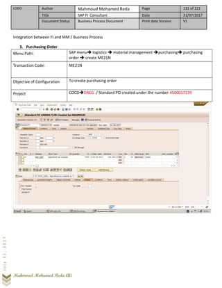 LOGO Author Mahmoud Mohamed Reda Page 131 of 221
Title SAP FI Consultant Date 31/07/2017
Document Status Business Process Document Print date Version V1
Mahmoud Mohamed Reda Ali
July31,2017
Integration between FI and MM / Business Process
3. Purchasing Order
Menu Path: SAP menu➔ logistics ➔ material management ➔purchasing➔ purchasing
order ➔ create ME21N
Transaction Code: ME21N
Objective of Configuration To create purchasing order
Project COCD➔DAEG / Standard PO created under the number 4500017139
 
