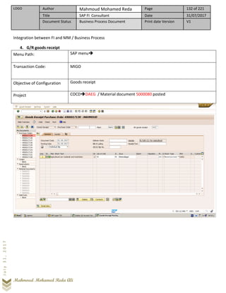LOGO Author Mahmoud Mohamed Reda Page 132 of 221
Title SAP FI Consultant Date 31/07/2017
Document Status Business Process Document Print date Version V1
Mahmoud Mohamed Reda Ali
July31,2017
Integration between FI and MM / Business Process
4. G/R goods receipt
Menu Path: SAP menu➔
Transaction Code: MIGO
Objective of Configuration Goods receipt
Project COCD➔DAEG / Material document 5000080 posted
 