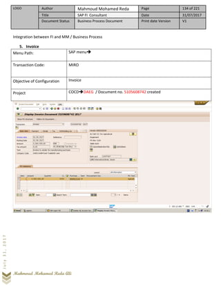 LOGO Author Mahmoud Mohamed Reda Page 134 of 221
Title SAP FI Consultant Date 31/07/2017
Document Status Business Process Document Print date Version V1
Mahmoud Mohamed Reda Ali
July31,2017
Integration between FI and MM / Business Process
5. Invoice
Menu Path: SAP menu➔
Transaction Code: MIRO
Objective of Configuration Invoice
Project COCD➔DAEG / Document no. 5105608742 created
 