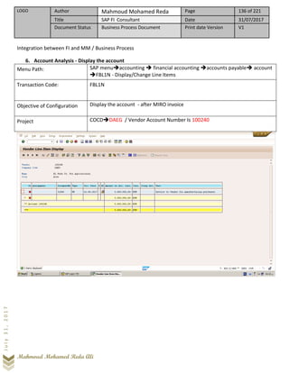 LOGO Author Mahmoud Mohamed Reda Page 136 of 221
Title SAP FI Consultant Date 31/07/2017
Document Status Business Process Document Print date Version V1
Mahmoud Mohamed Reda Ali
July31,2017
Integration between FI and MM / Business Process
6. Account Analysis - Display the account
Menu Path: SAP menu➔accounting ➔ financial accounting ➔accounts payable➔ account
➔FBL1N - Display/Change Line Items
Transaction Code: FBL1N
Objective of Configuration Display the account - after MIRO invoice
Project COCD➔DAEG / Vendor Account Number Is 100240
 