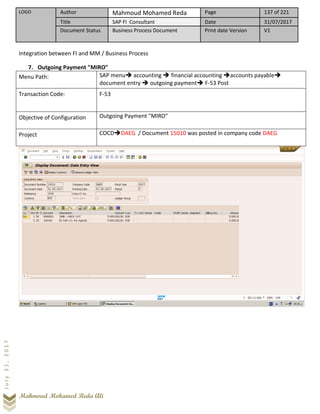 LOGO Author Mahmoud Mohamed Reda Page 137 of 221
Title SAP FI Consultant Date 31/07/2017
Document Status Business Process Document Print date Version V1
Mahmoud Mohamed Reda Ali
July31,2017
Integration between FI and MM / Business Process
7. Outgoing Payment "MIRO"
Menu Path: SAP menu➔ accounting ➔ financial accounting ➔accounts payable➔
document entry ➔ outgoing payment➔ F-53 Post
Transaction Code: F-53
Objective of Configuration Outgoing Payment "MIRO"
Project COCD➔DAEG / Document 15010 was posted in company code DAEG
 