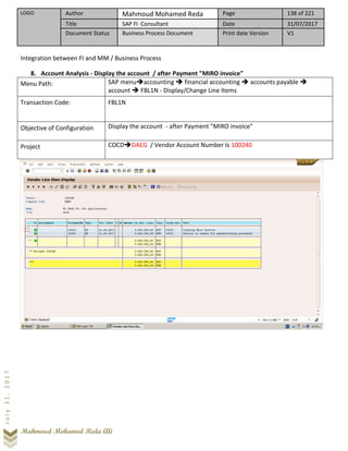 LOGO Author Mahmoud Mohamed Reda Page 138 of 221
Title SAP FI Consultant Date 31/07/2017
Document Status Business Process Document Print date Version V1
Mahmoud Mohamed Reda Ali
July31,2017
Integration between FI and MM / Business Process
8. Account Analysis - Display the account / after Payment "MIRO invoice"
Menu Path: SAP menu➔accounting ➔ financial accounting ➔ accounts payable ➔
account ➔ FBL1N - Display/Change Line Items
Transaction Code: FBL1N
Objective of Configuration Display the account - after Payment "MIRO invoice"
Project COCD➔DAEG / Vendor Account Number Is 100240
 