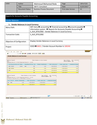 LOGO Author Mahmoud Mohamed Reda Page 139 of 221
Title SAP FI Consultant Date 31/07/2017
Document Status Business Process Document Print date Version V1
Mahmoud Mohamed Reda Ali
July31,2017
Reports for Accounts Payable Accounting
Vendor Balances
1. Vendor Balances in Local Currency
Menu Path: SAP menu➔ accounting ➔ financial accounting ➔accounts payable➔
information system ➔ Reports for Accounts Payable Accounting➔
S_ALR_87012082 - Vendor Balances in Local Currency
Transaction Code: S_ALR_87012082
Objective of Configuration Display Vendor Balances in Local Currency
Project COCD➔DAEG / Vendor Account Number Is 100240
 