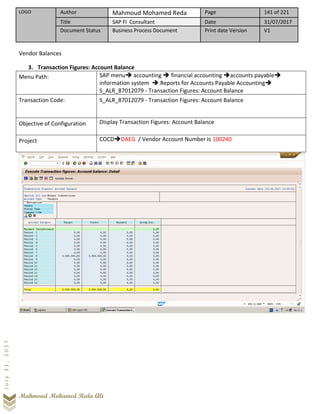 LOGO Author Mahmoud Mohamed Reda Page 141 of 221
Title SAP FI Consultant Date 31/07/2017
Document Status Business Process Document Print date Version V1
Mahmoud Mohamed Reda Ali
July31,2017
Vendor Balances
3. Transaction Figures: Account Balance
Menu Path: SAP menu➔ accounting ➔ financial accounting ➔accounts payable➔
information system ➔ Reports for Accounts Payable Accounting➔
S_ALR_87012079 - Transaction Figures: Account Balance
Transaction Code: S_ALR_87012079 - Transaction Figures: Account Balance
Objective of Configuration Display Transaction Figures: Account Balance
Project COCD➔DAEG / Vendor Account Number Is 100240
 