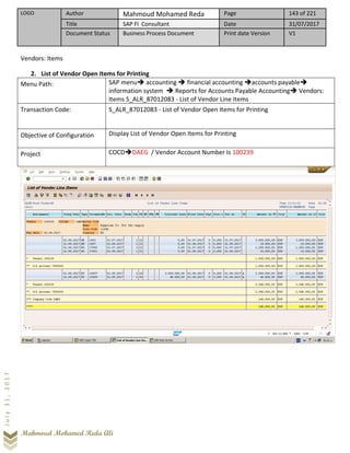 LOGO Author Mahmoud Mohamed Reda Page 143 of 221
Title SAP FI Consultant Date 31/07/2017
Document Status Business Process Document Print date Version V1
Mahmoud Mohamed Reda Ali
July31,2017
Vendors: Items
2. List of Vendor Open Items for Printing
Menu Path: SAP menu➔ accounting ➔ financial accounting ➔accounts payable➔
information system ➔ Reports for Accounts Payable Accounting➔ Vendors:
Items S_ALR_87012083 - List of Vendor Line Items
Transaction Code: S_ALR_87012083 - List of Vendor Open Items for Printing
Objective of Configuration Display List of Vendor Open Items for Printing
Project COCD➔DAEG / Vendor Account Number Is 100239
 