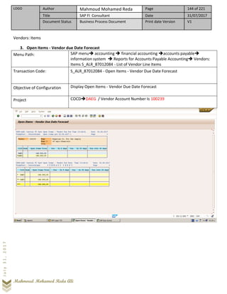 LOGO Author Mahmoud Mohamed Reda Page 144 of 221
Title SAP FI Consultant Date 31/07/2017
Document Status Business Process Document Print date Version V1
Mahmoud Mohamed Reda Ali
July31,2017
Vendors: Items
3. Open Items - Vendor due Date Forecast
Menu Path: SAP menu➔ accounting ➔ financial accounting ➔accounts payable➔
information system ➔ Reports for Accounts Payable Accounting➔ Vendors:
Items S_ALR_87012084 - List of Vendor Line Items
Transaction Code: S_ALR_87012084 - Open Items - Vendor Due Date Forecast
Objective of Configuration Display Open Items - Vendor Due Date Forecast
Project COCD➔DAEG / Vendor Account Number Is 100239
 