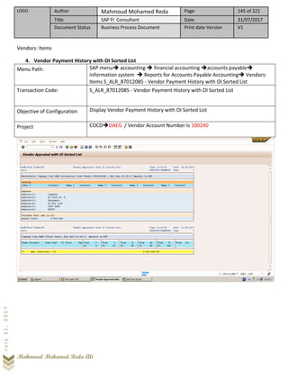 LOGO Author Mahmoud Mohamed Reda Page 145 of 221
Title SAP FI Consultant Date 31/07/2017
Document Status Business Process Document Print date Version V1
Mahmoud Mohamed Reda Ali
July31,2017
Vendors: Items
4. Vendor Payment History with OI Sorted List
Menu Path: SAP menu➔ accounting ➔ financial accounting ➔accounts payable➔
information system ➔ Reports for Accounts Payable Accounting➔ Vendors:
Items S_ALR_87012085 - Vendor Payment History with OI Sorted List
Transaction Code: S_ALR_87012085 - Vendor Payment History with OI Sorted List
Objective of Configuration Display Vendor Payment History with OI Sorted List
Project COCD➔DAEG / Vendor Account Number Is 100240
 