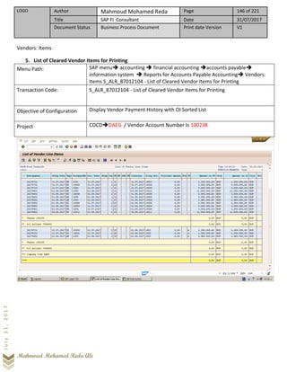 LOGO Author Mahmoud Mohamed Reda Page 146 of 221
Title SAP FI Consultant Date 31/07/2017
Document Status Business Process Document Print date Version V1
Mahmoud Mohamed Reda Ali
July31,2017
Vendors: Items
5. List of Cleared Vendor Items for Printing
Menu Path: SAP menu➔ accounting ➔ financial accounting ➔accounts payable➔
information system ➔ Reports for Accounts Payable Accounting➔ Vendors:
Items S_ALR_87012104 - List of Cleared Vendor Items for Printing
Transaction Code: S_ALR_87012104 - List of Cleared Vendor Items for Printing
Objective of Configuration Display Vendor Payment History with OI Sorted List
Project COCD➔DAEG / Vendor Account Number Is 100238
 