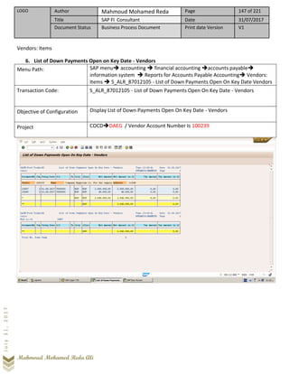 LOGO Author Mahmoud Mohamed Reda Page 147 of 221
Title SAP FI Consultant Date 31/07/2017
Document Status Business Process Document Print date Version V1
Mahmoud Mohamed Reda Ali
July31,2017
Vendors: Items
6. List of Down Payments Open on Key Date - Vendors
Menu Path: SAP menu➔ accounting ➔ financial accounting ➔accounts payable➔
information system ➔ Reports for Accounts Payable Accounting➔ Vendors:
Items ➔ S_ALR_87012105 - List of Down Payments Open On Key Date Vendors
Transaction Code: S_ALR_87012105 - List of Down Payments Open On Key Date - Vendors
Objective of Configuration Display List of Down Payments Open On Key Date - Vendors
Project COCD➔DAEG / Vendor Account Number Is 100239
 