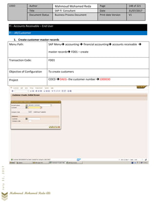 LOGO Author Mahmoud Mohamed Reda Page 148 of 221
Title SAP FI Consultant Date 31/07/2017
Document Status Business Process Document Print date Version V1
Mahmoud Mohamed Reda Ali
July31,2017
FI - Accounts Receivable – End User
FI – AR/Customer
1. Create customer master records
Menu Path: SAP Menu➔ accounting ➔ financial accounting➔ accounts receivable ➔
master records➔ FD01 – create
Transaction Code: FD01
Objective of Configuration To create customers
Project COCD ➔DAEG- the customer number ➔1000030
 